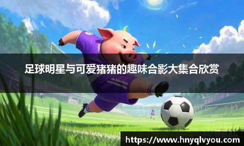 足球明星与可爱猪猪的趣味合影大集合欣赏