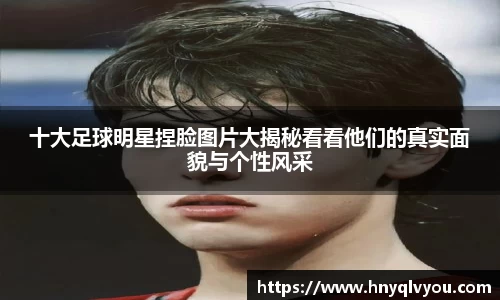十大足球明星捏脸图片大揭秘看看他们的真实面貌与个性风采
