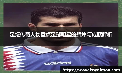 足坛传奇人物盘点足球明星的辉煌与成就解析